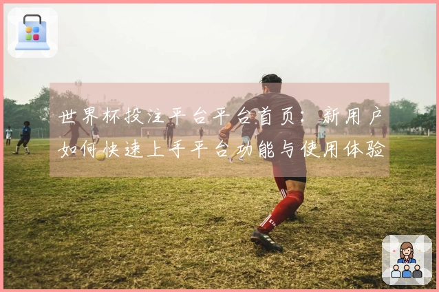世界杯投注平台平台首页：新用户如何快速上手平台功能与使用体验分析