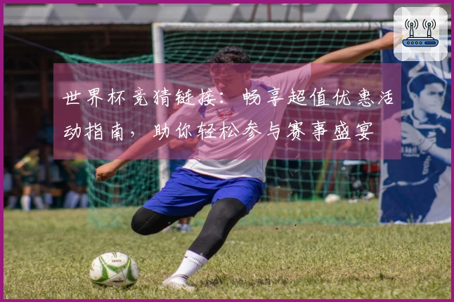 世界杯竞猜链接：畅享超值优惠活动指南，助你轻松参与赛事盛宴